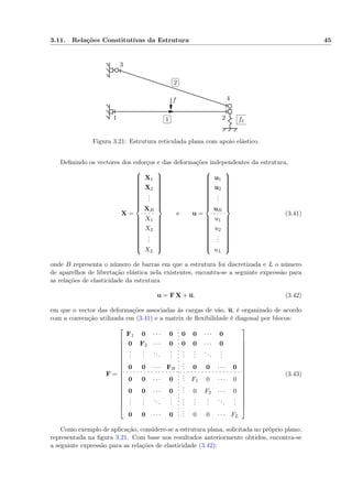 3.11. Relações Constitutivas da Estrutura 45
1 2
3
4f
✄
✂
 
✁1
✄
✂
 
✁2
f1
Figura 3.21: Estrutura reticulada plana com apoio elástico.
Deﬁnindo os vectores dos esforços e das deformações independentes da estrutura,
X =



X1
X2
...
XB
X1
X2
...
XL



e u =



u1
u2
...
uB
u1
u2
...
uL



(3.41)
onde B representa o número de barras em que a estrutura foi discretizada e L o número
de aparelhos de libertação elástica nela existentes, encontra-se a seguinte expressão para
as relações de elasticidade da estrutura
u = F X + u. (3.42)
em que o vector das deformações associadas às cargas de vão, u, é organizado de acordo
com a convenção utilizada em (3.41) e a matrix de ﬂexibilidade é diagonal por blocos:
F =



















F1 0 · · · 0 0 0 · · · 0
0 F2 · · · 0 0 0 · · · 0
...
...
...
...
...
...
...
...
0 0 · · · FB
... 0 0 · · · 0
0 0 · · · 0
... F1 0 · · · 0
0 0 · · · 0
... 0 F2 · · · 0
...
...
...
...
...
...
...
...
...
0 0 · · · 0
... 0 0 · · · FL



















(3.43)
Como exemplo de aplicação, considere-se a estrutura plana, solicitada no próprio plano,
representada na ﬁgura 3.21. Com base nos resultados anteriormente obtidos, encontra-se
a seguinte expressão para as relações de elasticidade (3.42):
 
