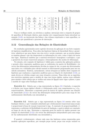 46 Relações de Elasticidade



θ1
θ2
e2
e4
u1



=








L1
3 E I1
L1
6 E I1
0 0 0
L1
6 E I1
L1
3 E I1
0 0 0
0 0 L1
E A1
0 0
0 0 0 L2
E A2
0
0 0 0 0 f1











M1
M2
N2
N4
X1



+



f L2
1
16 E I1
f L2
1
16 E I1
0
0
0



(3.44)
Caso se veriﬁque existir, na estrutura a analisar, interacção entre a resposta de grupos
de aparelhos de libertação elástica, para simular este comportamento basta introduzir na
equação (3.43), na intersecção das linhas e das colunas respeitantes a esses aparelhos, os
coeﬁcientes que quantiﬁcam o processo de interacção.
3.12 Generalização das Relações de Elasticidade
Os resultados apresentados neste capítulo decorrem da aplicação de um forte conjunto
de hipóteses simpliﬁcativas. Para além das hipóteses básicas de linearidade física e geomé-
trica, admitiu-se que peça linear tem eixo recto e secção constante, que as secções planas
se mantêm planas e que são desprezáveis as deformações de corte, como é típico da teoria
das vigas. Admitiu-se também que o material estrutural é homogéneo e isotrópico, e que
a geometria da secção transversal assegura o desacoplamento dos modos de deformação.
No entanto, este conjunto de hipóteses é válido para a maioria das aplicações práticas
e permite obter expressões analíticas para os coeﬁcientes da matriz de ﬂexibilidade e do
vector das deformações independentes devidas às cargas de vão, os quais são determinados
uma única vez e tabelados para cálculo manual ou directamente programados para uso em
cálculo automático. Existem, naturalmente, outras situações no âmbito deste conjunto de
hipóteses que conduzem a expressões analíticas para as relações de elasticidade (3.12), as
quais devem ser obtidas sempre que essas situações ocorram. Duas delas são as sugeridas
nos exercícios seguintes para o modelo de viga com troços rígidos, muitas vezes utilizado
para simular o forte reforço que se veriﬁca nas zonas de ligação entre vigas e pilares, e para
o modelo de vigas sobre fundação elástica.
Exercício 3.1. Admita que a viga representada na ﬁgura 3.6 é limitada, à esquerda
e à direita, por troços rígidos à ﬂexão e à deformação axial, com comprimentos am e bm,
respectivamente. Determine a expressão geral da matriz de rigidez presente nas relações
de elasticidade (3.12) e do vector das deformações independentes para uma carga de vão
uniformemente distribuída com intensidade q.
Exercício 3.2. Admita que a viga representada na ﬁgura 3.6 assenta sobre uma
fundação elástica, o que é simulado admitindo que o deslocamento transversal numa secção
é proporcional à força de reacção transversal à viga. A constante de proporcionalidade, f,
representa o coeﬁciente de ﬂexibilidade do meio de fundação, o qual se admite ser constante
ao longo do vão da viga. Determine a expressão geral da matriz de rigidez presente nas
relações de elasticidade (3.12) e do vector das deformações independentes para uma carga
de vão uniformemente distribuída com intensidade q.
É possível, evidentemente, relaxar cada uma das hipóteses acima enumeradas para
modelar aplicações especíﬁcas, por exemplo peças curvas, peças com secção variável ou
 