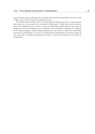 3.12. Generalização das Relações de Elasticidade 47
peças formadas pela combinação de materiais com diferentes propriedades elásticas, como
é típico em estruturas com peças mistas aço-betão.
É também possível incluir o efeito da deformação do esforço transverso, o empenamento
das secções ou a interacção entre os modos de deformação. Podem daí decorrer generali-
zações das deﬁnições para os esforços e para as deformações independentes. Por regra, os
integrais presentes na deﬁnição que os relaciona, e que generaliza a deﬁnição (3.8), deixam
de ter solução analítica, sendo necessário determinar caso a caso os valores dos coeﬁcientes
da matriz de ﬂexibilidade e do vector das deformações independentes devidas às cargas de
vão recorrendo a métodos de integração numérica, os quais são facilmente executáveis em
computador.
 