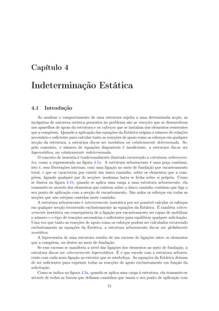 Capítulo 4
Indeterminação Estática
4.1 Introdução
Ao analisar o comportamento de uma estrutura sujeita a uma determinada acção, as
incógnitas de natureza estática presentes no problema são as reacções que se desenvolvem
nos aparelhos de apoio da estrutura e os esforços que se instalam nos elementos resistentes
que a compõem. Quando a aplicação das equações da Estática origina o número de relações
necessário e suﬁciente para calcular tanto as reacções de apoio como os esforços em qualquer
secção da estrutura, a estrutura diz-se ser isostática ou estaticamente determinada. Se,
pelo contrário, o número de equações disponíveis é insuﬁciente, a estrutura diz-se ser
hiperestática, ou estaticamente indeterminada.
O conceito de isostatia é tradicionalmente ilustrado recorrendo a estruturas arborescen-
tes, como a representada na ﬁgura 4.1a. A estrutura arborescente é uma peça contínua,
isto é, sem libertações internas, com uma ligação ao meio de fundação por encastramento
total, e que se caracteriza por existir um único caminho, sobre os elementos que a com-
põem, ligando qualquer par de secções; nenhuma barra se fecha sobre si própria. Como
se ilustra na ﬁgura 4.1b, quando se aplica uma carga a uma estrutura arborescente, ela
transmite-se através dos elementos que existem sobre o único caminho contínuo que liga o
seu ponto de aplicação com a secção de encastramento. São nulos os esforços em todas as
secções que não estejam contidos neste caminho.
A estrutura arborescente é interiormente isostática por ser possível calcular os esforços
em qualquer secção recorrendo exclusivamente às equações da Estática. É também exteri-
ormente isostática em consequência de a ligação por encastramento ser capaz de mobilizar
o número e o tipo de reacções necessárias e suﬁcientes para equilibrar qualquer solicitação.
Uma vez que tanto as reacções de apoio como os esforços podem ser calculados recorrendo
exclusivamente às equações da Estática, a estrutura arborescente diz-se ser globalmente
isostática.
A hiperestatia de uma estrutura resulta de um excesso de ligações entre os elementos
que a compõem, ou destes ao meio de fundação.
Se esse excesso se manifesta a nível das ligações dos elementos ao meio de fundação, a
estrutura diz-se ser exteriormente hiperestática. É o que sucede com a estrutura arbores-
cente com cada nova ligação ao exterior que se estabeleça. As equações da Estática deixam
de ser suﬁcientes para exprimir todas as reacções de apoio exclusivamente em função da
solicitação.
Como se indica na ﬁgura 4.2a, quando se aplica uma carga à estrutura, ela transmite-se
através de todas as barras que deﬁnam caminhos que unam o seu ponto de aplicação com
51
 