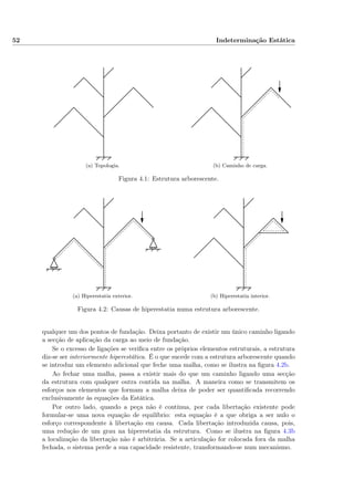 52 Indeterminação Estática
(a) Topologia. (b) Caminho de carga.
Figura 4.1: Estrutura arborescente.
(a) Hiperestatia exterior. (b) Hiperestatia interior.
Figura 4.2: Causas de hiperestatia numa estrutura arborescente.
qualquer um dos pontos de fundação. Deixa portanto de existir um único caminho ligando
a secção de aplicação da carga ao meio de fundação.
Se o excesso de ligações se veriﬁca entre os próprios elementos estruturais, a estrutura
diz-se ser interiormente hiperestática. É o que sucede com a estrutura arborescente quando
se introduz um elemento adicional que feche uma malha, como se ilustra na ﬁgura 4.2b.
Ao fechar uma malha, passa a existir mais do que um caminho ligando uma secção
da estrutura com qualquer outra contida na malha. A maneira como se transmitem os
esforços nos elementos que formam a malha deixa de poder ser quantiﬁcada recorrendo
exclusivamente às equações da Estática.
Por outro lado, quando a peça não é contínua, por cada libertação existente pode
formular-se uma nova equação de equilíbrio: esta equação é a que obriga a ser nulo o
esforço correspondente à libertação em causa. Cada libertação introduzida causa, pois,
uma redução de um grau na hiperestatia da estrutura. Como se ilustra na ﬁgura 4.3b
a localização da libertação não é arbitrária. Se a articulação for colocada fora da malha
fechada, o sistema perde a sua capacidade resistente, transformando-se num mecanismo.
 