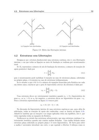 4.2. Estruturas sem Libertações 53
(a) Ligações bem distribuídas. (b) Ligações mal distribuídas.
Figura 4.3: Efeito das libertações internas.
4.2 Estruturas sem Libertações
Designa-se por estrutura fundamental uma estrutura contínua, isto é, sem libertações
internas, e em que todas as ligações ao meio de fundação se realizam por encastramento
total.
Se Nf representar o número de nós de fundação da estrutura, o número de reacções de
apoio possíveis é dado por
r =
3
6
Nf , (4.1)
pois o encastramento pode mobilizar 3 reacções no caso de estruturas planas, solicitadas
no próprio plano, e 6 reacções no caso de estruturas tridimensionais.
Se se atender a que é de 3 e 6 o número de equações fornecidas pela Estática em cada
um destes casos, conclui-se que o grau de hiperestatia exterior da estrutura é dado por:
αe =
3
6
(Nf − 1). (4.2)
Uma estrutura diz-se ser exteriormente isostática quando αe = 0 e hiperestática do
grau αe, se αe > 0; se αe for negativo, a estrutura diz-se ser hipoestática do grau −αe.
Para a estrutura representada na ﬁgura 4.4 tem-se pois:
αe = 3 × (3 − 1) = +6.
Na discussão da hiperestatia interior de uma estrutura supõem-se que, para além da
solicitação, todas as reacções de apoio são conhecidas, como se ilustra na ﬁgura 4.4b.
Admite-se também que as reacções e as cargas aplicadas estão em equilíbrio, isto é, que
estão esgotadas todas as equações da Estática.
Veriﬁcou-se no estudo das estruturas arborescentes, que uma estrutura contínua é in-
teriormente isostática quando não contém malhas fechadas. Uma malha fechada numa
estrutura plana solicitada no próprio plano é 3 vezes hiperestática. De facto para abrir
a malha é necessário introduzir um corte, o que equivale a libertar 3 esforços como se
 