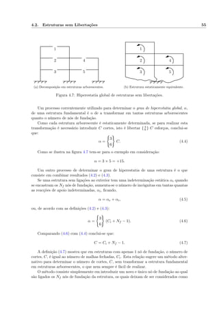 4.2. Estruturas sem Libertações 55
1
2
3
4
5
(a) Decomposição em estruturas arborescentes.
1
2
3
4
5
(b) Estrutura estaticamente equivalente.
Figura 4.7: Hiperestatia global de estruturas sem libertações.
Um processo correntemente utilizado para determinar o grau de hiperestatia global, α,
de uma estrutura fundamental é o de a transformar em tantas estruturas arborescentes
quanto o número de nós de fundação.
Como cada estrutura arborescente é estaticamente determinada, se para realizar esta
transformação é necessário introduzir C cortes, isto é libertar { 3
6 } C esforços, conclui-se
que:
α =
3
6
C. (4.4)
Como se ilustra na ﬁgura 4.7 tem-se para o exemplo em consideração:
α = 3 × 5 = +15.
Um outro processo de determinar o grau de hiperestatia de uma estrutura é o que
consiste em combinar resultados (4.2) e (4.3).
Se uma estrutura sem ligações ao exterior tem uma indeterminação estática αi quando
se encastram os Nf nós de fundação, aumenta-se o número de incógnitas em tantas quantas
as reacções de apoio indeterminadas, αi, ﬁcando,
α = αe + αi, (4.5)
ou, de acordo com as deﬁnições (4.2) e (4.3):
α =
3
6
(Ci + Nf − 1). (4.6)
Comparando (4.6) com (4.4) conclui-se que:
C = Ci + Nf − 1. (4.7)
A deﬁnição (4.7) mostra que em estruturas com apenas 1 nó de fundação, o número de
cortes, C, é igual ao número de malhas fechadas, Ci. Esta relação sugere um método alter-
nativo para determinar o número de cortes, C, sem transformar a estrutura fundamental
em estruturas arborescentes, o que nem sempre é fácil de realizar.
O método consiste simplesmente em introduzir um novo e único nó de fundação ao qual
são ligados os Nf nós de fundação da estrutura, os quais deixam de ser considerados como
 