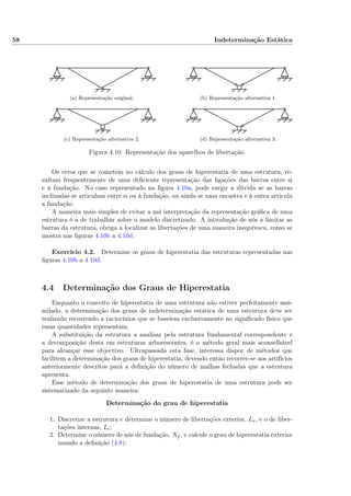 58 Indeterminação Estática
(a) Representação original. (b) Representação alternativa 1.
(c) Representação alternativa 2. (d) Representação alternativa 3.
Figura 4.10: Representação dos aparelhos de libertação.
Os erros que se cometem no cálculo dos graus de hiperestatia de uma estrutura, re-
sultam frequentemente de uma deﬁciente representação das ligações das barras entre si
e à fundação. No caso representado na ﬁgura 4.10a, pode surgir a dúvida se as barras
inclinadas se articulam entre si ou à fundação, ou ainda se uma encastra e à outra articula
a fundação.
A maneira mais simples de evitar a má interpretação da representação gráﬁca de uma
estrutura é a de trabalhar sobre o modelo discretizado. A introdução de nós a limitar as
barras da estrutura, obriga a localizar as libertações de uma maneira inequívoca, como se
mostra nas ﬁguras 4.10b a 4.10d.
Exercício 4.2. Determine os graus de hiperestatia das estruturas representadas nas
ﬁguras 4.10b a 4.10d.
4.4 Determinação dos Graus de Hiperestatia
Enquanto o conceito de hiperestatia de uma estrutura não estiver perfeitamente assi-
milado, a determinação dos graus de indeterminação estática de uma estrutura deve ser
realizada recorrendo a raciocínios que se baseiem exclusivamente no signiﬁcado físico que
essas quantidades representam.
A substituição da estrutura a analisar pela estrutura fundamental correspondente e
a decomposição desta em estruturas arborescentes, é o método geral mais aconselhável
para alcançar esse objectivo. Ultrapassada esta fase, interessa dispor de métodos que
facilitem a determinação dos graus de hiperestatia, devendo então recorrer-se aos artifícios
anteriormente descritos para a deﬁnição do número de malhas fechadas que a estrutura
apresenta.
Esse método de determinação dos graus de hiperestatia de uma estrutura pode ser
sistematizado da seguinte maneira:
Determinação do grau de hiperestatia
1. Discretize a estrutura e determine o número de libertações exterior, Le, e o de liber-
tações internas, Li;
2. Determine o número de nós de fundação, Nf , e calcule o grau de hiperestatia exterior
usando a deﬁnição (4.8);
 