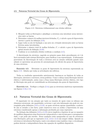 4.5. Natureza Vectorial dos Graus de Hiperestatia 59
Figura 4.11: Estrutura tridimensional com rótulas esféricas.
3. Bloqueie todas as libertações e planiﬁque a estrutura sem introduzir novas intersec-
ções entre as barras;
4. Determine o número de malhas interiores fechadas, Ci, e calcule o grau de hiperestatia
interior a partir da deﬁnição (4.9);
5. Ligue todos os nós de fundação a um novo nó, evitando intersecções entre as barras
ﬁctícias assim introduzidas;
6. Determine o número total de malhas fechadas, C, e calcule o grau de hiperestatia
global através da deﬁnição (4.10);
7. Conﬁrme se os resultados obtidos veriﬁcam a condição (4.5).
A discretização da estrutura, sugerida no primeiro passo deste procedimento só é de
facto necessária onde existam libertações, para clariﬁcar a sua representação. A informação
proveniente da discretização de toda a estrutura será no entanto utilizada quando mais
adiante se apresentar um processo de automatização do cálculo dos graus de hiperestatia
de uma estrutura.
Exercício 4.3. Determine os graus de hiperestatia da estrutura representada na
ﬁgura 4.11. Admita que todas as articulações são esféricas.
Todos os resultados apresentados anteriormente baseiam-se na hipótese de todas as
libertações, interiores e exteriores, serem perfeitas. Como o esforço numa libertação interior
elástica é indeterminado, assim como a força numa libertação exterior elástica, este tipo
de libertação não pode ser contabilizado na determinação dos graus de hiperestatia.
Exercício 4.4. Veriﬁque a relação (2.1a) para as estruturas simétricas representadas
nas ﬁguras 2.13a e 2.3.
4.5 Natureza Vectorial dos Graus de Hiperestatia
É importante ter em atenção que tanto as reacções de apoio como os esforços nos
elementos estruturais, são quantidades vectoriais e que esta informação não pode ser con-
templada pelas deﬁnições (4.8) a (4.10), as quais envolvem apenas quantidades escalares.
Se não se atender a este facto, pode cometer-se erros ao avaliar a hiperestatia de uma
estrutura considerando apenas a informação produzida por essas expressões.
Na dedução das deﬁnições (4.8) a (4.10) esteve implícita a hipótese de que as equações
de equilíbrio disponíveis eram linearmente independentes e não triviais para o carregamento
dado, o que pode não suceder. Estas condições estão asseguradas no caso de estruturas
sem libertações, pelo que as expressões (4.2), (4.3) e (4.4) são sempre válidas. Quando na
estrutura se introduzem libertações, tanto o seu número como também o tipo e a localização
podem destruir a independência linear das equações de equilíbrio disponíveis.
 