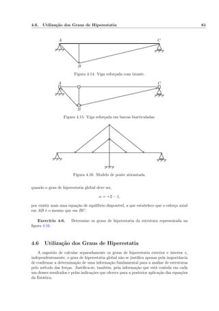 4.6. Utilização dos Graus de Hiperestatia 61
A
B
C
Figura 4.14: Viga reforçada com tirante.
A
B
C
Figura 4.15: Viga reforçada em barras biarticuladas.
Figura 4.16: Modelo de ponte atirantada.
quando o grau de hiperestatia global deve ser,
α = +2 − 1,
por existir mais uma equação de equilíbrio disponível, a que estabelece que o esforço axial
em AB é o mesmo que em BC.
Exercício 4.6. Determine os graus de hiperestatia da estrutura representada na
ﬁgura 4.16.
4.6 Utilização dos Graus de Hiperestatia
A sugestão de calcular separadamente os graus de hiperestatia exterior e interior e,
independentemente, o grau de hiperestatia global não se justiﬁca apenas pela importância
de conﬁrmar a determinação de uma informação fundamental para a análise de estruturas
pelo método das forças. Justiﬁca-se, também, pela informação que está contida em cada
um desses resultados e pelas indicações que oferece para a posterior aplicação das equações
da Estática.
 
