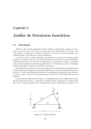 Capítulo 5
Análise de Estruturas Isostáticas
5.1 Introdução
Admita-se que as forças aplicadas à treliça isostática, representada na ﬁgura 5.1 cres-
cem de zero até a um certo valor, de acordo com uma determinada lei de carga. Em
cada instante, a função que se atribui à estrutura é a de resistir às forças aplicadas e de,
simultaneamente, as transmitir ao meio de fundação.
A estrutura resiste às forças aplicadas convertendo-as em esforços, que distribui pelas
barras que a compõem. Por sua vez, as barras transmitem os esforços ao meio de fundação,
transformando-os nas reacções que se desenvolvem nos aparelhos de apoio. A maneira
como as forças aplicadas se distribuem pelas barras e se transmitem ao meio de fundação
é determinada pelas condições de equilíbrio da estrutura.
O crescimento dos esforços com as cargas aplicadas é acompanhado pelo aparecimento
de deformações que traduzem as alterações veriﬁcadas nas dimensões iniciais das barras da
estrutura. O valor das deformações depende do comportamento do material que constitui
as barras, o qual se supõe ser caracterizado pelas condições de elasticidade anteriormente
deﬁnidas.
A alteração das dimensões das barras é acompanhada por uma modiﬁcação da geo-
metria inicial da estrutura, a qual pode ser descrita pelos deslocamentos sofridos pelos
nós, como se ilustra na ﬁgura 5.2. A dependência entre as deformações nas barras e os
f1
f2
√
3 L
3 L L
✄
✂
 
✁1
✄
✂
 
✁2
✄
✂
 
✁3
Figura 5.1: Treliça isostática.
63
 