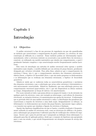 Capítulo 1
Introdução
1.1 Objectivo
A análise estrutural é a fase de um processo de engenharia em que são quantiﬁcadas
as variáveis que caracterizam o comportamento da parte resistente, ou estrutura, de uma
construção já ediﬁcada ou a construir. Essas variáveis podem ser determinadas experi-
mentalmente, sobre a estrutura existente ou recorrendo a um modelo físico da estrutura a
construir, ou utilizando um modelo matemático que simula esse comportamento, o qual é
geralmente bastante complexo e cuja caracterização envolve frequentemente muitas incer-
tezas.
Este texto de introdução aos métodos de análise estrutural cobre apenas o modelo
matemático mais simples, o modelo deﬁnido por um sistema de peças lineares, geralmente
designado por estrutura reticulada. Para além disso, admite-se que o comportamento da
estrutura é linear, isto é, que o comportamento mecânico dos elementos estruturais é
elástico linear, a hipótese de linearidade física, e que são muito pequenos os deslocamentos
e as deformações que se veriﬁcam nos elementos estruturais, a hipótese de linearidade
geométrica.
Admite-se ainda que se conhecem todas as características geométricas e mecânicas
dos elementos estruturais e que a solicitação que actua sobre estrutura é determinística e
está univocamente caracterizada. Admite-se, ﬁnalmente, que essa solicitação provoca um
comportamento estrutural quasi-estático, isto é, que são desprezáveis os efeitos variáveis
no tempo, designadamente as forças de inércia e de amortecimento.
Por acção entende-se tudo o que possa alterar os campos de tensão e/ou de extensão em
qualquer parte da estrutura, como, por exemplo as sobrecargas, o pré-esforço de elementos
estruturais, as variações térmicas e os assentamentos nos apoios da estrutura. A informação
que se pretende obter de uma análise estrutural é o valor e a distribuição das grandezas que
caracterizam a resposta da estrutura a uma dada acção, designadamente os esforços, as
deformações e os deslocamentos nas secções das peças lineares, tipicamente vigas e pilares,
e as reacções nos apoios que simulam a ligação da estrutura à fundação.
Apesar das hipóteses simpliﬁcativas em que se baseia, o modelo resultante é frequente-
mente utilizado na análise de estruturas reais, como as estruturas de edifícios e de pontes,
pois a informação que proporciona é suﬁciente para ﬁns de veriﬁcação dos critérios de segu-
rança. Acresce que o grau de precisão que é assegurado na deﬁnição dessa informação é o
adequado para ﬁns de aplicação prática, desde que o conjunto de hipóteses seja apropriado
para o caso em estudo, o que sucede frequentemente em situações normais de serviço das
estruturas.
1
 