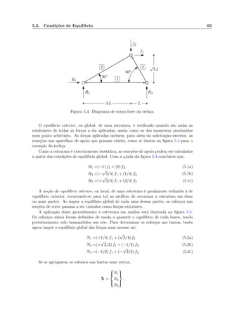 5.2. Condições de Equilíbrio 65
✄
✂
 
✁1
✄
✂
 
✁2
✄
✂
 
✁3
f1
f2
R1
R2 R3
30◦
60◦
√
3 L
3 L L
Figura 5.4: Diagrama de corpo livre da treliça.
O equilíbrio exterior, ou global, de uma estrutura, é veriﬁcado quando são nulas as
resultantes de todas as forças a ela aplicadas, assim como as dos momentos produzidos
num ponto arbitrário. As forças aplicadas incluem, para além da solicitação exterior, as
reacções nos aparelhos de apoio que possam existir, como se ilustra na ﬁgura 5.4 para o
exemplo da treliça.
Como a estrutura é exteriormente isostática, as reacções de apoio podem ser calculadas
a partir das condições de equilíbrio global. Com a ajuda da ﬁgura 5.4 conclui-se que:
R1 =(−1) f1 + (0) f2 (5.1a)
R2 =(−
√
3/4) f1 + (1/4) f2 (5.1b)
R3 =(+
√
3/4) f1 + (3/4) f2 (5.1c)
A noção de equilíbrio interior, ou local, de uma estrutura é geralmente reduzida à de
equilíbrio exterior, recorrendo-se para tal ao artifício de seccionar a estrutura em duas
ou mais partes. Ao impor o equilíbrio global de cada uma dessas partes, os esforços nas
secções de corte passam a ser tratados como forças exteriores.
A aplicação deste procedimento à estrutura em análise está ilustrada na ﬁgura 5.5.
Os esforços axiais foram deﬁnidos de modo a garantir o equilíbrio de cada barra, tendo
posteriormente sido transmitidos aos nós. Para determinar os esforços nas barras, basta
agora impor o equilíbrio global das forças num mesmo nó:
N1 =(+1/4) f1 + (
√
3/4) f2 (5.2a)
N2 =(+
√
3/2) f1 + (−1/2) f2 (5.2b)
N3 =(−1/2) f1 + (−
√
3/2) f2 (5.2c)
Se se agruparem os esforços nas barras num vector,
X =



N1
N2
N3



,
 