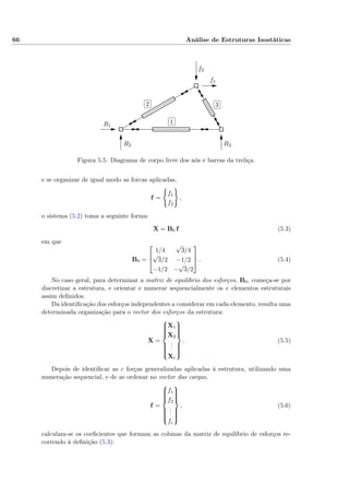 66 Análise de Estruturas Isostáticas
✄
✂
 
✁1
✄
✂
 
✁2
✄
✂
 
✁3
f1
f2
R1
R2 R3
3
Figura 5.5: Diagrama de corpo livre dos nós e barras da treliça.
e se organizar de igual modo as forcas aplicadas,
f =
f1
f2
,
o sistema (5.2) toma a seguinte forma:
X = B0 f (5.3)
em que
B0 =



1/4
√
3/4
√
3/2 −1/2
−1/2 −
√
3/2


 . (5.4)
No caso geral, para determinar a matriz de equilíbrio dos esforços, B0, começa-se por
discretizar a estrutura, e orientar e numerar sequencialmente os e elementos estruturais
assim deﬁnidos.
Da identiﬁcação dos esforços independentes a considerar em cada elemento, resulta uma
determinada organização para o vector dos esforços da estrutura:
X =



X1
X2
...
Xe



. (5.5)
Depois de identiﬁcar as c forças generalizadas aplicadas à estrutura, utilizando uma
numeração sequencial, e de as ordenar no vector das cargas,
f =



f1
f2
...
fc



, (5.6)
calculam-se os coeﬁcientes que formam as colunas da matriz de equilíbrio de esforços re-
correndo à deﬁnição (5.3):
 