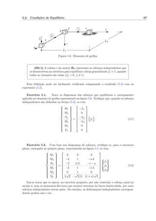5.2. Condições de Equilíbrio 67
✄
✂
 
✁1
✄
✂
 
✁2
L1
L2
f1
12
3
4
x
y
z
Figura 5.6: Elemento de grelha.
(D5.1) A coluna i da matriz B0 representa os esforços independentes que
se desenvolvem na estrutura para equilibrar a força generalizada fi = 1, quando
todas as restantes são nulas (fj = 0, j = i).
Esta deﬁnição pode ser facilmente veriﬁcada comparando o resultado (5.4) com as
expressões (5.2).
Exercício 5.1. Trace os diagramas dos esforços que equilibram o carregamento
aplicado ao elemento de grelha representado na ﬁgura 5.6. Veriﬁque que, quando os esforços
independentes são deﬁnidos na forma (5.3), se tem:



M1
M2
T2
M3
M4
T4



=











−L1
0
−L2
−L2
0
0











f1 . (5.7)
Exercício 5.2. Com base nos diagramas de esforços, veriﬁque se, para a estrutura
plana, carregada no próprio plano, representada na ﬁgura 5.7, se tem:



M1
M2
N2
M3
M4
N6



=











0 0 0
−L 1 −a L
−2 1/L −1 − a
−L 1 −a L
0 1 0
2
√
2 −
√
2/L (1 + a)
√
2














f1
f2
f3



. (5.8)
Faz-se notar que se optou, no exercício proposto, por não controlar o esforço axial na
secção 4, nem os momentos ﬂectores nas secções extremas da barra biarticulada, por esses
esforços independentes serem nulos. No entanto, as deformações independentes correspon-
dentes podem não o ser.
 