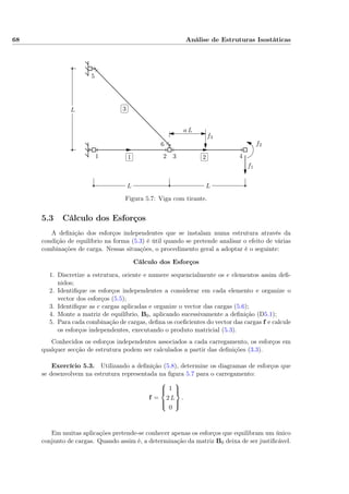 68 Análise de Estruturas Isostáticas
✄
✂
 
✁1
✄
✂
 
✁2
✄
✂
 
✁3
f1
f2
f3
LL
L
1 2 3 4
5
6
a L
Figura 5.7: Viga com tirante.
5.3 Cálculo dos Esforços
A deﬁnição dos esforços independentes que se instalam numa estrutura através da
condição de equilíbrio na forma (5.3) é útil quando se pretende analisar o efeito de várias
combinações de carga. Nessas situações, o procedimento geral a adoptar é o seguinte:
Cálculo dos Esforços
1. Discretize a estrutura, oriente e numere sequencialmente os e elementos assim deﬁ-
nidos;
2. Identiﬁque os esforços independentes a considerar em cada elemento e organize o
vector dos esforços (5.5);
3. Identiﬁque as c cargas aplicadas e organize o vector das cargas (5.6);
4. Monte a matriz de equilíbrio, B0, aplicando sucessivamente a deﬁnição (D5.1);
5. Para cada combinação de cargas, deﬁna os coeﬁcientes do vector das cargas f e calcule
os esforços independentes, executando o produto matricial (5.3).
Conhecidos os esforços independentes associados a cada carregamento, os esforços em
qualquer secção de estrutura podem ser calculados a partir das deﬁnições (3.3).
Exercício 5.3. Utilizando a deﬁnição (5.8), determine os diagramas de esforços que
se desenvolvem na estrutura representada na ﬁgura 5.7 para o carregamento:
f =



1
2 L
0



.
Em muitas aplicações pretende-se conhecer apenas os esforços que equilibram um único
conjunto de cargas. Quando assim é, a determinação da matriz B0 deixa de ser justiﬁcável.
 