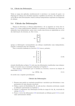 5.4. Cálculo das Deformações 69
Todas as cargas são aplicadas simultaneamente à estrutura e as reacções de apoio e os
diagramas de esforços são calculados impondo o equilíbrio da estrutura. Os coeﬁcientes do
vector X são então determinados, lendo os esforços independentes registados nos diagramas
de esforços.
5.4 Cálculo das Deformações
Depois de seleccionar os esforços independentes e de os organizar no vector dos es-
forços (5.5), ﬁcam implicitamente deﬁnidas as resultantes de deformação que devem ser
adoptadas como independentes, assim como o modo como devem ser organizadas no vector
das deformações da estrutura, u. Este vector,
u =



u1
u2
...
ue



, (5.9)
agrupa as deformações correspondentes aos esforços considerados como independentes,
segundo a ordenação para eles adoptada.
Para a estrutura analisada no exercício (5.2) tem-se, portanto,
u =



θ1
θ2
e2
θ3
θ4
e6



, (5.10)
estando identiﬁcadas na ﬁgura 5.8 cada uma das deformações consideradas como indepen-
dentes, de acordo com as convenções adoptadas no Capítulo 3.
Para calcular as deformações que se instalam na estrutura, recorre-se às relações de
elasticidade (3.12),
ui = Fi Xi + ui, (5.11)
de acordo com o seguinte procedimento:
Cálculo das Deformações
1. Resuma num quadro as constantes geométricas e mecânicas que determinam o com-
portamento de cada elemento estrutural;
2. Deﬁna a matriz de ﬂexibilidade, Fi, de cada um dos e elementos estruturais, usando
as deﬁnições apresentadas no Capítulo 3;
3. Calcule a componente das deformações devidas às cargas de vão, ui, recorrendo às
tabelas 3.2 a 3.4;
4. Forme o vector das deformações (5.9) introduzindo na deﬁnição geral (5.11) os resul-
tados anteriormente obtidos.
 