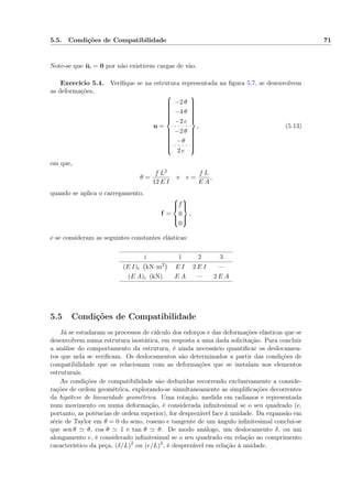 5.5. Condições de Compatibilidade 71
Note-se que ui = 0 por não existirem cargas de vão.
Exercício 5.4. Veriﬁque se na estrutura representada na ﬁgura 5.7, se desenvolvem
as deformações,
u =



−2 θ
−4 θ
−2 e
−2 θ
−θ
2 e



, (5.13)
em que,
θ =
f L2
12 E I
e e =
f L
E A
,
quando se aplica o carregamento,
f =



f
0
0



,
e se consideram as seguintes constantes elásticas:
i 1 2 3
(E I)i kN·m2 E I 2 E I —
(E A)i (kN) E A — 2 E A
5.5 Condições de Compatibilidade
Já se estudaram os processos de cálculo dos esforços e das deformações elásticas que se
desenvolvem numa estrutura isostática, em resposta a uma dada solicitação. Para concluir
a análise do comportamento da estrutura, é ainda necessário quantiﬁcar os deslocamen-
tos que nela se veriﬁcam. Os deslocamentos são determinados a partir das condições de
compatibilidade que os relacionam com as deformações que se instalam nos elementos
estruturais.
As condições de compatibilidade são deduzidas recorrendo exclusivamente a conside-
rações de ordem geométrica, explorando-se simultaneamente as simpliﬁcações decorrentes
da hipótese de linearidade geométrica. Uma rotação, medida em radianos e representada
num movimento ou numa deformação, é considerada inﬁnitesimal se o seu quadrado (e,
portanto, as potências de ordem superior), for desprezável face à unidade. Da expansão em
série de Taylor em θ = 0 do seno, coseno e tangente de um ângulo inﬁnitesimal conclui-se
que sen θ θ, cos θ 1 e tan θ θ. De modo análogo, um deslocamento δ, ou um
alongamento e, é considerado inﬁnitesimal se o seu quadrado em relação ao comprimento
característico da peça, (δ/L)2
ou (e/L)2
, é desprezável em relação à unidade.
 