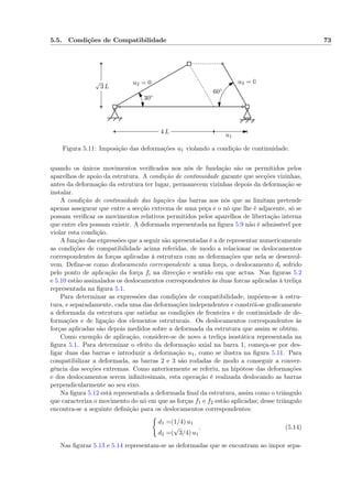 5.5. Condições de Compatibilidade 73
4 L
√
3 L
u1
60◦
30◦
u2 = 0 u3 = 0
Figura 5.11: Imposição das deformações u1 violando a condição de continuidade.
quando os únicos movimentos veriﬁcados nos nós de fundação são os permitidos pelos
aparelhos de apoio da estrutura. A condição de continuidade garante que secções vizinhas,
antes da deformação da estrutura ter lugar, permanecem vizinhas depois da deformação se
instalar.
A condição de continuidade das ligações das barras aos nós que as limitam pretende
apenas assegurar que entre a secção extrema de uma peça e o nó que lhe é adjacente, só se
possam veriﬁcar os movimentos relativos permitidos pelos aparelhos de libertação interna
que entre eles possam existir. A deformada representada na ﬁgura 5.9 não é admissível por
violar esta condição.
A função das expressões que a seguir são apresentadas é a de representar numericamente
as condições de compatibilidade acima referidas, de modo a relacionar os deslocamentos
correspondentes às forças aplicadas à estrutura com as deformações que nela se desenvol-
vem. Deﬁne-se como deslocamento correspondente a uma força, o deslocamento di sofrido
pelo ponto de aplicação da força fi na direcção e sentido em que actua. Nas ﬁguras 5.2
e 5.10 estão assinalados os deslocamentos correspondentes às duas forcas aplicadas à treliça
representada na ﬁgura 5.1.
Para determinar as expressões das condições de compatibilidade, impõem-se à estru-
tura, e separadamente, cada uma das deformações independentes e constrói-se graﬁcamente
a deformada da estrutura que satisfaz as condições de fronteira e de continuidade de de-
formações e de ligação dos elementos estruturais. Os deslocamentos correspondentes às
forças aplicadas são depois medidos sobre a deformada da estrutura que assim se obtém.
Como exemplo de aplicação, considere-se de novo a treliça isostática representada na
ﬁgura 5.1. Para determinar o efeito da deformação axial na barra 1, começa-se por des-
ligar duas das barras e introduzir a deformação u1, como se ilustra na ﬁgura 5.11. Para
compatibilizar a deformada, as barras 2 e 3 são rodadas de modo a conseguir a conver-
gência das secções extremas. Como anteriormente se referiu, na hipótese das deformações
e dos deslocamentos serem inﬁnitesimais, esta operação é realizada deslocando as barras
perpendicularmente ao seu eixo.
Na ﬁgura 5.12 está representada a deformada ﬁnal da estrutura, assim como o triângulo
que caracteriza o movimento do nó em que as forças f1 e f2 estão aplicadas; desse triângulo
encontra-se a seguinte deﬁnição para os deslocamentos correspondentes:
d1 =(1/4) u1
d2 =(
√
3/4) u1
. (5.14)
Nas ﬁguras 5.13 e 5.14 representam-se as deformadas que se encontram ao impor sepa-
 