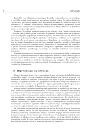 2 Introdução
Para obter essa informação, os problemas de análise estrutural devem ser formulados
e resolvidos usando os métodos que assegurem a máxima eﬁcácia dos meios disponíveis.
A concepção que aqui se adopta visa a solução dos problemas de análise estrutural em
computador. É vantajoso, nesse contexto, formular matricialmente o problema da análise
de estruturas, o que justiﬁca a designação alternativa de Análise Matricial de Estruturas
para a abordagem aqui seguida.
Uma outra designação também frequentemente utilizada é a de Cálculo Automático de
Estruturas, pois a concepção da formulação do problema de análise estrutural é determi-
nada pelo objectivo de potenciar a sistematização e a automatização das três fases de um
processo de análise estrutural por computador: a deﬁnição do problema, isto é, a deﬁnição
dos dados sobre a estrutura e o carregamento; a formulação e a resolução do problema, o
que no contexto da modelação matemática corresponde a calcular e a resolver o sistema de
equações que caracteriza o comportamento da estrutura; e a apresentação dos resultados,
o que na análise de estruturas reticuladas corresponde a representar e quantiﬁcar a defor-
mada da estrutura e a distribuição dos esforços nos elementos estruturais e nas reacções
nos apoios.
O modelo matemático do comportamento linear de estruturas reticuladas é tipicamente
descrito por equações diferenciais às derivadas parciais, existindo diversos métodos para o
resolver através de um sistema de equações algébricas equivalentes. O que distingue esses
métodos são as variáveis do problema seleccionadas para incógnitas. São aqui tratados
os dois principais métodos de análise estrutural, designadamente o método das forças e o
método dos deslocamentos.
1.2 Representação da Estrutura
Como se ilustra na ﬁgura 1.1a, a representação de uma estrutura reticulada é idealizada
recorrendo a quatro tipos de elementos: as peças lineares, que recebem as cargas e as
transmitem ao meio de fundação, os nós rígidos, que ligam as peças lineares entre si e à
fundação, os aparelhos de libertação, que permitem controlar os esforços em determinadas
secções das peças lineares, e os aparelhos de ligação, geralmente designados por apoios,
que caracterizam as condições de ligação da estrutura ao meio de fundação.
Uma peça linear, também designada por peça prismática, é um elemento estrutural em
que a dimensão longitudinal é muito superior às suas dimensões transversais, como as vigas
e os pilares, que funcionam predominantemente à ﬂexão e à compressão, respectivamente. É
representada pelo seu eixo, ao qual se atribui um sistema de referência utilizado na medição
das quantidades vectoriais que caracterizam o seu comportamento. Por simplicidade, e
porque traduzem a situação prática mais corrente, admite-se geralmente que as peças
lineares têm eixo recto e secção constante. As peças curvas podem ser aproximadas por
um conjunto adequado de segmentos rectos e as peças de secção variável por um conjunto
de peças de secção constante, como se ilustra nas ﬁguras 1.2 e 1.3.
Os nós rígidos representam os pontos de intersecção dos eixos de peças lineares ad-
jacentes, podendo ou não ter uma representação física na estrutura real. Em termos de
modelação estrutural, a sua principal função é identiﬁcar as peças lineares contínuas que
formam a estrutura. Como adiante se poderá veriﬁcar, a sistematização do cálculo é muito
facilitada se se admitir que as peças lineares são contínuas, isto é, que não têm libertações
nem apoios no vão. É desta condição que decorre a discretização em duas peças lineares
contínuas da barra articulada na estrutura representada na ﬁgura 1.1.
 