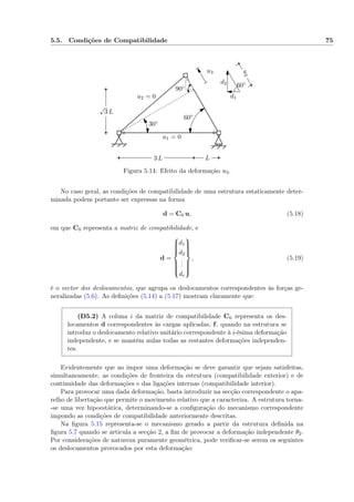 5.5. Condições de Compatibilidade 75
3 L L
√
3 L
u1 = 0
90◦ 60◦
60◦
30◦
u2 = 0
u3
u3
d1
d2
Figura 5.14: Efeito da deformação u3.
No caso geral, as condições de compatibilidade de uma estrutura estaticamente deter-
minada podem portanto ser expressas na forma
d = C0 u, (5.18)
em que C0 representa a matriz de compatibilidade, e
d =



d1
d2
...
dc



, (5.19)
é o vector dos deslocamentos, que agrupa os deslocamentos correspondentes às forças ge-
neralizadas (5.6). As deﬁnições (5.14) a (5.17) mostram claramente que:
(D5.2) A coluna i da matriz de compatibilidade C0 representa os des-
locamentos d correspondentes às cargas aplicadas, f, quando na estrutura se
introduz o deslocamento relativo unitário correspondente à i-ésima deformação
independente, e se mantêm nulas todas as restantes deformações independen-
tes.
Evidentemente que ao impor uma deformação se deve garantir que sejam satisfeitas,
simultaneamente, as condições de fronteira da estrutura (compatibilidade exterior) e de
continuidade das deformações e das ligações internas (compatibilidade interior).
Para provocar uma dada deformação, basta introduzir na secção correspondente o apa-
relho de libertação que permite o movimento relativo que a caracteriza. A estrutura torna-
-se uma vez hipoestática, determinando-se a conﬁguração do mecanismo correspondente
impondo as condições de compatibilidade anteriormente descritas.
Na ﬁgura 5.15 representa-se o mecanismo gerado a partir da estrutura deﬁnida na
ﬁgura 5.7 quando se articula a secção 2, a ﬁm de provocar a deformação independente θ2.
Por considerações de natureza puramente geométrica, pode veriﬁcar-se serem os seguintes
os deslocamentos provocados por esta deformação:
 