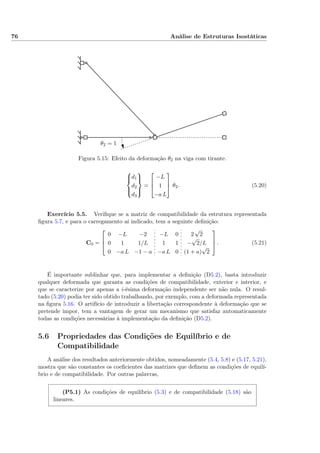 76 Análise de Estruturas Isostáticas
θ2 = 1
Figura 5.15: Efeito da deformação θ2 na viga com tirante.



d1
d2
d3



=



−L
1
−a L


 θ2. (5.20)
Exercício 5.5. Veriﬁque se a matriz de compatibilidade da estrutura representada
ﬁgura 5.7, e para o carregamento aí indicado, tem a seguinte deﬁnição:
C0 =



0 −L −2 −L 0 2
√
2
0 1 1/L 1 1 −
√
2/L
0 −a L −1 − a −a L 0 (1 + a)
√
2


 . (5.21)
É importante sublinhar que, para implementar a deﬁnição (D5.2), basta introduzir
qualquer deformada que garanta as condições de compatibilidade, exterior e interior, e
que se caracterize por apenas a i-ésima deformação independente ser não nula. O resul-
tado (5.20) podia ter sido obtido trabalhando, por exemplo, com a deformada representada
na ﬁgura 5.16. O artifício de introduzir a libertação correspondente à deformação que se
pretende impor, tem a vantagem de gerar um mecanismo que satisfaz automaticamente
todas as condições necessárias à implementação da deﬁnição (D5.2).
5.6 Propriedades das Condições de Equilíbrio e de
Compatibilidade
A análise dos resultados anteriormente obtidos, nomeadamente (5.4, 5.8) e (5.17, 5.21),
mostra que são constantes os coeﬁcientes das matrizes que deﬁnem as condições de equilí-
brio e de compatibilidade. Por outras palavras,
(P5.1) As condições de equilíbrio (5.3) e de compatibilidade (5.18) são
lineares.
 