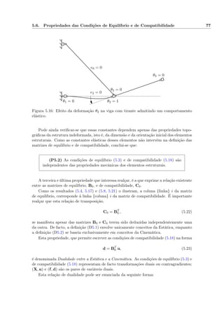 5.6. Propriedades das Condições de Equilíbrio e de Compatibilidade 77
θ1 = 0 θ2 = 1
θ3 = 0
θ4 = 0
e2 = 0
e6 = 0
Figura 5.16: Efeito da deformação θ2 na viga com tirante admitindo um comportamento
elástico.
Pode ainda veriﬁcar-se que essas constantes dependem apenas das propriedades topo-
gráﬁcas da estrutura indeformada, isto é, da dimensão e da orientação inicial dos elementos
estruturais. Como as constantes elásticas desses elementos não intervêm na deﬁnição das
matrizes de equilíbrio e de compatibilidade, conclui-se que:
(P5.2) As condições de equilíbrio (5.3) e de compatibilidade (5.18) são
independentes das propriedades mecânicas dos elementos estruturais.
A terceira e última propriedade que interessa realçar, é a que exprime a relação existente
entre as matrizes de equilíbrio, B0, e de compatibilidade, C0.
Como os resultados (5.4, 5.17) e (5.8, 5.21) o ilustram, a coluna {linha} i da matriz
de equilíbrio, corresponde à linha {coluna} i da matriz de compatibilidade. É importante
realçar que esta relação de transposição,
C0 = BT
0 , (5.22)
se manifesta apesar das matrizes B0 e C0 terem sido deduzidas independentemente uma
da outra. De facto, a deﬁnição (D5.1) envolve unicamente conceitos da Estática, enquanto
a deﬁnição (D5.2) se baseia exclusivamente em conceitos da Cinemática.
Esta propriedade, que permite escrever as condições de compatibilidade (5.18) na forma
d = BT
0 u, (5.23)
é denominada Dualidade entre a Estática e a Cinemática. As condições de equilíbrio (5.3) e
de compatibilidade (5.18) representam de facto transformações duais ou contragradientes;
(X, u) e (f, d) são os pares de variáveis duais.
Esta relação de dualidade pode ser enunciada da seguinte forma:
 