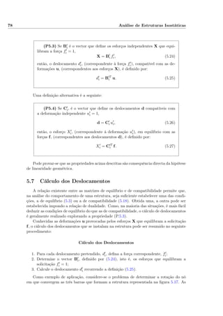 78 Análise de Estruturas Isostáticas
(P5.3) Se Bi é o vector que deﬁne os esforços independentes X que equi-
libram a força fi = 1,
X = Bi fi, (5.24)
então, o deslocamento di, (correspondente à força fi), compatível com as de-
formações u, (correspondentes aos esforços X), é deﬁnido por:
di = B T
i u. (5.25)
Uma deﬁnição alternativa é a seguinte:
(P5.4) Se Ci, é o vector que deﬁne os deslocamentos d compatíveis com
a deformação independente ui = 1,
d = Ci ui, (5.26)
então, o esforço Xi, (correspondente à deformação ui), em equilíbrio com as
forças f, (correspondentes aos deslocamentos d), é deﬁnido por:
Xi = C T
i f. (5.27)
Pode provar-se que as propriedades acima descritas são consequência directa da hipótese
de linearidade geométrica.
5.7 Cálculo dos Deslocamentos
A relação existente entre as matrizes de equilíbrio e de compatibilidade permite que,
na análise do comportamento de uma estrutura, seja suﬁciente estabelecer uma das condi-
ções, a de equilíbrio (5.3) ou a de compatibilidade (5.18). Obtida uma, a outra pode ser
estabelecida impondo a relação de dualidade. Como, na maioria das situações, é mais fácil
deduzir as condições de equilíbrio do que as de compatibilidade, o cálculo de deslocamentos
é geralmente realizado explorando a propriedade (P.5.3).
Conhecidas as deformações u provocadas pelos esforços X que equilibram a solicitação
f, o cálculo dos deslocamentos que se instalam na estrutura pode ser resumido no seguinte
procedimento:
Cálculo dos Deslocamentos
1. Para cada deslocamento pretendido, di, deﬁna a força correspondente, fi;
2. Determine o vector Bi, deﬁnido por (5.24), isto é, os esforços que equilibram a
solicitação fi = 1;
3. Calcule o deslocamento di recorrendo a deﬁnição (5.25).
Como exemplo de aplicação, considere-se o problema de determinar a rotação do nó
em que convergem as três barras que formam a estrutura representada na ﬁgura 5.17. As
 