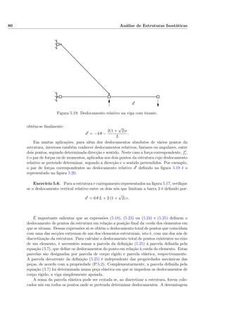 80 Análise de Estruturas Isostáticas
d′
Figura 5.19: Deslocamento relativo na viga com tirante.
obtém-se ﬁnalmente:
d = −4 θ −
2(1 +
√
2)e
L
.
Em muitas aplicações, para além dos deslocamentos absolutos de vários pontos da
estrutura, interessa também conhecer deslocamentos relativos, lineares ou angulares, entre
dois pontos, segundo determinada direcção e sentido. Neste caso a força correspondente, fi,
é o par de forças ou de momentos, aplicados nos dois pontos da estrutura cujo deslocamento
relativo se pretende determinar, segundo a direcção e o sentido pretendidos. Por exemplo,
o par de forças correspondentes ao deslocamento relativo d deﬁnido na ﬁgura 5.19 é o
representado na ﬁgura 5.20.
Exercício 5.6. Para a estrutura e carregamento representados na ﬁgura 5.17, veriﬁque
se o deslocamento vertical relativo entre os dois nós que limitam a barra 2 é deﬁnido por:
d = 6 θ L + 2 (1 +
√
2) e.
É importante salientar que as expressões (5.18), (5.23) ou (5.24) e (5.25) deﬁnem o
deslocamento de pontos da estrutura em relação a posição ﬁnal da corda dos elementos em
que se situam. Dessas expressões só se obtém o deslocamento total de pontos que coincidam
com uma das secções extremas de um dos elementos estruturais, isto é, com um dos nós de
discretização da estrutura. Para calcular o deslocamento total de pontos existentes no eixo
de um elemento, é necessário somar a parcela da deﬁnição (5.25) à parcela deﬁnida pela
equação (3.7), que deﬁne os deslocamentos do ponto em relação à corda do elemento. Estas
parcelas são designadas por parcela de corpo rígido e parcela elástica, respectivamente.
A parcela decorrente da deﬁnição (5.25) é independente das propriedades mecânicas das
peças, de acordo com a propriedade (P.5.2). Complementarmente, a parcela deﬁnida pela
equação (3.7) foi determinada numa peça elástica em que se impedem os deslocamentos de
corpo rígido, a viga simplesmente apoiada.
A soma da parcela elástica pode ser evitada se, ao discretizar a estrutura, forem colo-
cados nós em todos os pontos onde se pretenda determinar deslocamentos. A desvantagem
 