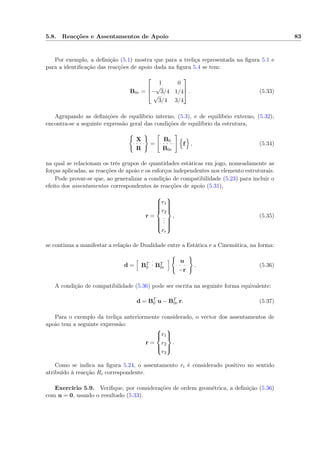 5.8. Reacções e Assentamentos de Apoio 83
Por exemplo, a deﬁnição (5.1) mostra que para a treliça representada na ﬁgura 5.1 e
para a identiﬁcação das reacções de apoio dada na ﬁgura 5.4 se tem:
B0r =



1 0
−
√
3/4 1/4
√
3/4 3/4


 . (5.33)
Agrupando as deﬁnições de equilíbrio interno, (5.3), e de equilíbrio externo, (5.32),
encontra-se a seguinte expressão geral das condições de equilíbrio da estrutura,
X
R
=
B0
B0r
f , (5.34)
na qual se relacionam os três grupos de quantidades estáticas em jogo, nomeadamente as
forças aplicadas, as reacções de apoio e os esforços independentes nos elemento estruturais.
Pode provar-se que, ao generalizar a condição de compatibilidade (5.23) para incluir o
efeito dos assentamentos correspondentes às reacções de apoio (5.31),
r =



r1
r2
...
rr



, (5.35)
se continua a manifestar a relação de Dualidade entre a Estática e a Cinemática, na forma:
d = BT
0 BT
0r
u
−r
. (5.36)
A condição de compatibilidade (5.36) pode ser escrita na seguinte forma equivalente:
d = BT
0 u − BT
0r r. (5.37)
Para o exemplo da treliça anteriormente considerado, o vector dos assentamentos de
apoio tem a seguinte expressão:
r =



r1
r2
r3



.
Como se indica na ﬁgura 5.24, o assentamento ri é considerado positivo no sentido
atribuído à reacção Ri correspondente.
Exercício 5.9. Veriﬁque, por considerações de ordem geométrica, a deﬁnição (5.36)
com u = 0, usando o resultado (5.33).
 