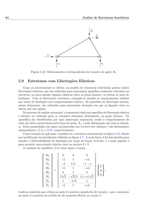 84 Análise de Estruturas Isostáticas
f1
f2
r1
r2 r3
Figura 5.24: Deslocamentos correspondentes às reacções de apoio Ri.
5.9 Estruturas com Libertações Elásticas
Como já anteriormente se referiu, no modelo de estruturas reticuladas podem existir
libertações elásticas, que são utilizadas para representar aparelhos realmente existentes na
estrutura, ou para simular ligações elásticas entre as peças lineares, ou destas ao meio de
fundação. Com as libertações exteriores, consegue-se simular os assentamentos sofridos
por meios de fundação com comportamento elástico. Os aparelhos de libertação interna,
menos frequentes, são utilizados para representar situações em que as ligações entre as
barras não são rígidas.
No processo de análise estrutural, o tratamento dado aos aparelhos de libertação elástica
é idêntico ao utilizado para os restantes elementos deformáveis, as peças lineares. Os
aparelhos são identiﬁcados por uma numeração sequencial, sendo o comportamento de
cada um deles caracterizado pela força da mola, Xi, e pela deformação que nela se instala,
ui. Estas quantidades são agora incorporadas nos vectores dos esforços e das deformações
independentes, (5.5) e (5.9), respectivamente.
Como exemplo de aplicação, considere-se a estrutura representada na ﬁgura 5.25, obtida
por modiﬁcação da inicialmente deﬁnida na ﬁgura 5.7. A mola linear 4 foi introduzida para
simular a deformabilidade de fundação por acção de forças verticais, e a mola angular 5
para permitir uma rotação relativa entre as secções 2 e 3.
A condição de equilíbrio (5.8) toma agora a forma,



M1
M2
N2
M3
M4
N6
X4
X5



=
















0 0 0
−L 1 −a L
−2 1/L −1 − a
−L 1 −a L
0 1 0
2
√
2 −
√
2/L (1 + a)
√
2
1 −1/L a
−L 1 −a L



















f1
f2
f3



,
tendo-se admitido que a força na mola 4 é positiva quando for de tracção, e que o momento
na mola 5 é positivo no sentido do do momento ﬂector na secção 3.
 