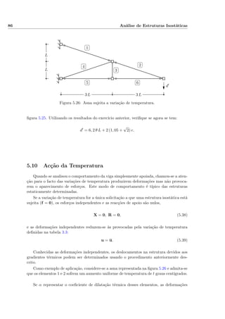 86 Análise de Estruturas Isostáticas
✄
✂
 
✁1
✄
✂
 
✁2✄
✂
 
✁3
✄
✂
 
✁4
✄
✂
 
✁5
✄
✂
 
✁6
d′
L
L
3 L3 L
Figura 5.26: Asna sujeita a variação de temperatura.
ﬁgura 5.25. Utilizando os resultados do exercício anterior, veriﬁque se agora se tem:
d = 6, 2 θ L + 2 (1, 05 +
√
2) e.
5.10 Acção da Temperatura
Quando se analisou o comportamento da viga simplesmente apoiada, chamou-se a aten-
ção para o facto das variações de temperatura produzirem deformações mas não provoca-
rem o aparecimento de esforços. Este modo de comportamento é típico das estruturas
estaticamente determinadas.
Se a variação de temperatura for a única solicitação a que uma estrutura isostática está
sujeita (f = 0), os esforços independentes e as reacções de apoio são nulos,
X = 0, R = 0, (5.38)
e as deformações independentes reduzem-se às provocadas pela variação de temperatura
deﬁnidas na tabela 3.3:
u = u. (5.39)
Conhecidas as deformações independentes, os deslocamentos na estrutura devidos aos
gradientes térmicos podem ser determinados usando o procedimento anteriormente des-
crito.
Como exemplo de aplicação, considere-se a asna representada na ﬁgura 5.26 e admita-se
que os elementos 1 e 2 sofrem um aumento uniforme de temperatura de t graus centígrados.
Se α representar o coeﬁciente de dilatação térmica desses elementos, as deformações
 