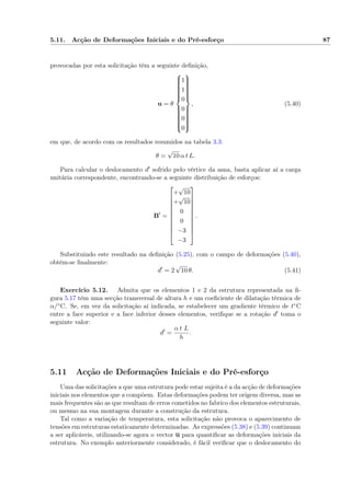 5.11. Acção de Deformações Iniciais e do Pré-esforço 87
provocadas por esta solicitação têm a seguinte deﬁnição,
u = θ



1
1
0
0
0
0



, (5.40)
em que, de acordo com os resultados resumidos na tabela 3.3:
θ =
√
10 α t L.
Para calcular o deslocamento d sofrido pelo vértice da asna, basta aplicar aí a carga
unitária correspondente, encontrando-se a seguinte distribuição de esforços:
B =











+
√
10
+
√
10
0
0
−3
−3











.
Substituindo este resultado na deﬁnição (5.25), com o campo de deformações (5.40),
obtém-se ﬁnalmente:
d = 2
√
10 θ. (5.41)
Exercício 5.12. Admita que os elementos 1 e 2 da estrutura representada na ﬁ-
gura 5.17 têm uma secção transversal de altura h e um coeﬁciente de dilatação térmica de
α/◦C. Se, em vez da solicitação aí indicada, se estabelecer um gradiente térmico de t◦C
entre a face superior e a face inferior desses elementos, veriﬁque se a rotação d toma o
seguinte valor:
d =
α t L
h
.
5.11 Acção de Deformações Iniciais e do Pré-esforço
Uma das solicitações a que uma estrutura pode estar sujeita é a da acção de deformações
iniciais nos elementos que a compõem. Estas deformações podem ter origem diversa, mas as
mais frequentes são as que resultam de erros cometidos no fabrico dos elementos estruturais,
ou mesmo na sua montagem durante a construção da estrutura.
Tal como a variação de temperatura, esta solicitação não provoca o aparecimento de
tensões em estruturas estaticamente determinadas. As expressões (5.38) e (5.39) continuam
a ser aplicáveis, utilizando-se agora o vector u para quantiﬁcar as deformações iniciais da
estrutura. No exemplo anteriormente considerado, é fácil veriﬁcar que o deslocamento do
 