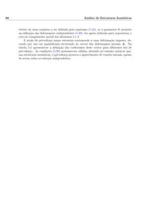88 Análise de Estruturas Isostáticas
vértice da asna continua a ser deﬁnido pela expressão (5.41), se o parâmetro θ, presente
na deﬁnição das deformações independentes (5.40), for agora utilizado para representar o
erro no comprimento inicial dos elementos 1 e 2.
A acção do pré-esforço numa estrutura corresponde a uma deformação imposta, de-
vendo por isso ser quantiﬁcada recorrendo ao vector das deformações iniciais, u. Na
tabela 3.4 apresenta-se a deﬁnição dos coeﬁcientes deste vector para diferentes leis de
pré-esforço. As condições (5.38) permanecem válidas, devendo no entanto notar-se que,
nas estruturas isostáticas, o pré-esforço provoca o aparecimento de tensões iniciais, apesar
de serem nulos os esforços independentes.
 