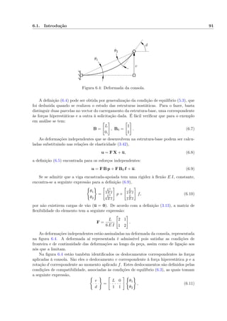 6.1. Introdução 91
θ1
θ2
v
d
Figura 6.4: Deformada da consola.
A deﬁnição (6.4) pode ser obtida por generalização da condição de equilíbrio (5.3), que
foi deduzida quando se realizou o estudo das estruturas isostáticas. Para o fazer, basta
distinguir duas parcelas no vector do carregamento da estrutura-base, uma correspondente
às forças hiperestáticas e a outra à solicitação dada. É fácil veriﬁcar que para o exemplo
em análise se tem:
B =
L
0,
, B0 =
1
1
. (6.7)
As deformações independentes que se desenvolvem na estrutura-base podem ser calcu-
ladas substituindo nas relações de elasticidade (3.42),
u = F X + u, (6.8)
a deﬁnição (6.5) encontrada para os esforços independentes:
u = F B p + F B0 f + u. (6.9)
Se se admitir que a viga encastrada-apoiada tem uma rigidez à ﬂexão E I, constante,
encontra-se a seguinte expressão para a deﬁnição (6.9),
θ1
θ2
=
L2
3 E I
L2
6 E I
p +
L
2 E I
L
2 E I
f, (6.10)
por não existirem cargas de vão (u = 0). De acordo com a deﬁnição (3.13), a matriz de
ﬂexibilidade do elemento tem a seguinte expressão:
F =
L
6 E I
2 1
1 2
.
As deformações independentes estão assinaladas na deformada da consola, representada
na ﬁgura 6.4. A deformada aí representada é admissível pois satisfaz as condições de
fronteira e de continuidade das deformações ao longo da peça, assim como de ligação aos
nós que a limitam.
Na ﬁgura 6.4 estão também identiﬁcados os deslocamentos correspondentes às forças
aplicadas à consola. São eles o deslocamento v correspondente à força hiperestática p e a
rotação d correspondente ao momento aplicado f. Estes deslocamentos são deﬁnidos pelas
condições de compatibilidade, associadas às condições de equilíbrio (6.3), as quais tomam
a seguinte expressão,
v
d
=
L 0
1 1
θ1
θ2
, (6.11)
 