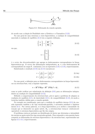 92 Método das Forças
f
d
Figura 6.5: Deformada da consola apoiada.
de acordo com a relação de Dualidade entre a Estática e a Cinemática (5.22).
No caso geral de uma estrutura α vezes hiperestática, a condição de compatibilidade
associada à condição de equilíbrio (6.4) tem a seguinte deﬁnição,
v
d
=
BT
BT
0
u, (6.12)
em que,
v =



v1
v2
...
vα



, (6.13)
é o vector das descontinuidades que agrupa os deslocamentos correspondentes às forças
hiperestáticas p. O vector das deformações independentes, u, e o dos deslocamentos d
correspondentes às cargas f , continuam a ter as expressões (5.9) e (5.19), respectivamente.
Substituindo o resultado (6.10) em (6.11) encontra-se:
v = L3
3 E I
p + L2
2 E I
f (6.14a)
d = L2
2 E I
p + L
E I
f. (6.14b)
No caso geral, a deﬁnição para os deslocamentos correspondentes às forças hiperestáti-
cas na estrutura-base, tem a seguinte expressão,
v = BT
F B p + BT
(F B0 f + u) , (6.15)
como se pode veriﬁcar por substituição da deﬁnição (6.9) para as deformações indepen-
dentes na condição de compatibilidade (6.12).
Deﬁnido o comportamento da estrutura-base, põe-se agora o problema de adaptar as
condições de equilíbrio (6.5), de elasticidade (6.8) e de compatibilidade (6.12), de modo a
torná-las também válidas para a consola apoiada.
No exemplo em consideração, para que a condição de equilíbrio interno (6.3) da con-
sola represente também a da viga encastrada-apoiada, é necessário satisfazer a hipótese
inicial (6.1). Por outras palavras, se à força hiperestática p se atribui a intensidade da
reacção que se desenvolve no apoio móvel, R4, a estrutura-base torna-se estaticamente
equivalente à estrutura hiperestática que lhe deu origem.
O problema centra-se portanto na identiﬁcação do factor que determina a intensidade
da reacção no apoio móvel da viga encastrada-apoiada. Para responder a esta questão basta
comparar as deformadas da estrutura hiperestática e da estrutura-base, representadas nas
ﬁguras 6.5 e 6.4, respectivamente.
 