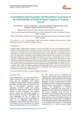 Annals of Ecology and Environmental Science
Volume 1, Issue 1, 2017, PP 1-15
Annals of Ecology and Environmental Science V1 ● I1 ● 2017 1
An Ecological, Socio-Economic and Silvicultural Assessment of
the Sustainability of Reduced Impact Logging in Tropical
Forests
Gavyn Mewett1
, Andreas Ernst Köller1
, Anna-Lena Reinhart1
, ZihaohanSang1
, Aiden
Stepehns1
, Markus Strölin1
and Norbert Kunert1, 2*
1
Module Tropical Forest Ecology; Master’s Program International Forestry,
Faculty of Environment and Natural Resources, Albert-Ludwigs-University of Freiburg, Freiburg
79085, Germany,
2
Chair of Silviculture, Institute of Forest Sciences, Albert Ludwigs-University of Freiburg, Freiburg
79085, Germany;
*Corresponding Author: Norbert Kunert, Chair of Silviculture, Institute of Forest Sciences, Albert-
Ludwigs-University of Freiburg, Freiburg, Germany.
INTRODUCTION
Forest management is, at its most basic level, a
balance between the regeneration ability of the
wood and the degradation level deemed
acceptable. Managing forests without considering
the impacts of interventions on an ecosystem is as
old as humankind[1]. Increasing human
population, economic growth and growing
demand for natural resources leads to increased
pressure on forest ecosystems. This constant
pressure exceeds the regeneration capacity of
forest ecosystems resulting in deforestation and
forest degradation by loss of habitat and
biodiversity. The topic of forest sustainability for
future use is traditionally dated back to
Englishmen Arthur Standish and John Evelyn in
17th century, was put into practice by German
mining administrator Hans Carl von Carlowitz in
the 18th century and was formalized into
education with another German named George
Ludwig Hartig at the beginning of the 19th century
[2,3]. The main aim at this time was to create
plantations to ensure sustained supply of timber
for industry. However a combination of changes in
global economics, the realisation of plantation‟s
shortfalls, and development in ecosystem
understanding, diminished total forest cover as
diagnostic to forest health. Forest institutions and
the science community have the job of
determining what biomarkers indicate that forest
function is threatened and the severity of the
threat. However, since the Brundtl and report in
1987 titled “Our Common Future”, the discussion
of forest health has gained widespread attention as
it was attached to the narrative of future global
development [3]. As forest resources become
ABSTRACT
Reduced Impact Logging (RIL) is thought to be the most suitable, but also most politically discussed,
method to exploit tropical forest ecosystems for timber. In this review we give an assessment of RIL from
biodiversity, silvicultural and socio-economic perspectives. We first place RIL as a potential tool for
retaining forest diversity and structure whilst moving towards a forest transition. We then discuss whether
RIL is an advancement of traditional tropical logging methods using the three perspectives. We find that
RIL offers benefits over conventional logging for biodiversity at species and population levels. However
marginal or specialised habitats and species were most affected, suggesting RIL implementation would
create species shifts in tropical forests. We discuss whether RIL can provide realistic management outcomes
alone or alongside other silvicultural practices. We find that RIL risks high-grading and, sustainable yields
may only be possible using additional silvicultural treatments alongside RIL. Finally we consider the socio-
economic effects of RIL, how differing guidelines and implementation effect outcomes and how RIL costs
compare with conventional logging. We find RIL is incompatible with retention of intact forest at the
landscape scale and for many community forests
Keywords: timber extraction; conventional logging; best practice;
.
 