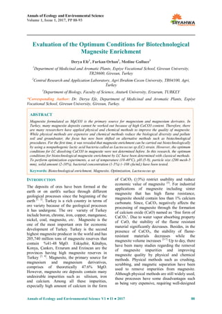 Annals of Ecology and Environmental Science
Volume 1, Issue 1, 2017, PP 88-93
Annals of Ecology and Environmental Science V1 ● I1 ● 2017 88
Evaluation of the Optimum Conditions for Biotechnological
Magnesite Enrichment
Derya Efe1
, Furkan Orhan2
, Medine Gulluce3
1
Department of Medicinal and Aromatic Plants, Espiye Vocational School, Giresun University,
TR28600, Giresun, Turkey
2
Central Research and Application Laboratory, Agri Ibrahim Cecen University, TR04100, Agri,
Turkey
3
Department of Biology, Faculty of Science, Ataturk University, Erzurum, TURKEY
*Corresponding Author: Dr. Derya Efe, Department of Medicinal and Aromatic Plants, Espiye
Vocational School, Giresun University, Giresun, Turkey.
INTRODUCTION
The deposits of ores have been formed at the
earth or on earth's surface through different
geological processes since the beginning of the
earth [1, 2]
. Turkey is a rich country in terms of
ore variety because of the geological processes
it has undergone. The ore variety of Turkey
include boron, chrome, iron, copper, manganase,
nickel, coal, magnesite, etc. Magnesite is the
one of the most important ores for economic
development of Turkey. Turkey is the second
highest magnesite producer in the world and has
205,740 million tons of magnesite reserves that
contain %41-48 MgO. Eskişehir, Kütahya,
Konya, Çankırı, Erzurum and Erzincan are the
provinces having high magnesite reserves in
Turkey [3, 4]
. Magnesite, the primary source for
magnesium and magnesium derivatives,
comprises of theoretically 47.6% MgO.
However, magnesite ore deposits contain many
undesirable impurities such as silisium, iron
and calcium. Among all these impurities,
expecially high amount of calcium in the form
of CaCO3 (≥3%) restrict usability and reduce
economic value of magnesite [5]
. For industrial
applications of magnesite including sinter
magnesite that has high flame resistance,
magnesite should contain less than 1% calcium
carbonate. Since, CaCO3 negatively affects the
processing of magnesite through the formation
of calcium oxide (CaO) named as „free form of
CaCO3‟. Due to water vapor absorbing property
of CaO, the stability of the flame resistant
material significantly decreases. Besides, in the
presence of CaCO3, the stability of flame-
resistant materials decreases while the
magnesite volume increases [5-7]
Up to day, there
have been many studies regarding the removal
of magnesite impurities and improving
magnesite quality by physical and chemical
methods. Physical methods such as crushing,
scrubbing, and magnetic separation have been
used to remove impurities from magnesite.
Although physical methods are still widely used,
these processes have some disadvantages such
as being very expensive, requiring well-designed
ABSTRACT
Magnesite formulated as MgCO3 is the primary source for magnesium and magnesium derivates. In
Turkey, many magnesite deposits cannot be worked out because of high CaCO3 content. Therefore, there
are many researchers have applied physical and chemical methods to improve the quality of magnesite.
While physical methods are expensive and chemical methods reduce the biological diversity and pollute
soil and groundwater, the focus has now been shifted on alternative methods such as biotechnological
procedures. For the first time, it was revealed that magnesite enrichment can be carried out biotechnologically
by using a nonpathogenic lactic acid bacteria called as Lactococcus sp.(LC) strain. However, the optimum
conditions for LC dissolving CaCO3 in magnesite were not determined before. In this research, the optimum
conditions for biotechnological magnesite enrichment by LC have been determined with classical methods.
To perform optimization experiments, a set of temperature (10-40°C), pH (5-9), particle size (200 mesh-5
mm), solid amount (2-10%), bacterial concentration (1-5%) (~108 cfu/mL) have been tested.
Keywords: Biotechnological enrichment, Magnesite, Optimization, Lactococcus sp.
 