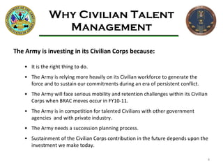Why Civilian Talent Management The Army is investing in its Civilian Corps because: It is the right thing to do. The Army is relying more heavily on its Civilian workforce to generate the force and to sustain our commitments during an era of persistent conflict. The Army will face serious mobility and retention challenges within its Civilian Corps when BRAC moves occur in FY10-11. The Army is in competition for talented Civilians with other government agencies  and with private industry. The Army needs a succession planning process.  Sustainment of the Civilian Corps contribution in the future depends upon the investment we make today. 