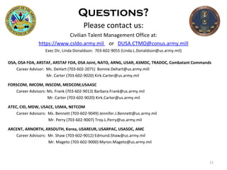 Questions? Please contact us: Civilian Talent Management Office at: https://www.csldo.army.mil  or  [email_address] Exec Dir, Linda Donaldson:  703-602-9055  (Linda.L.Donaldson@us.army.mil) OSA, OSA FOA, ARSTAF, ARSTAF FOA, OSA Joint, NATO, ARNG, USAR, ASMDC, TRADOC, Combatant Commands Career Advisor:  Ms. DeHart (703-602-2071)  [email_address]     Mr. Carter (703-602-9020)  [email_address] FORSCOM, IMCOM, INSCOM, MEDCOM,USAASC Career Advisors: Ms. Frank (703-602-9013)  Barbara.Frank@us.army.mil    Mr. Carter (703-602-9020)  [email_address] ATEC, CID, MDW, USACE, USMA, NETCOM Career Advisors:  Ms. Bennett (703-602-9049) Jennifer.J.Bennett@us.army.mil   Mr. Perry (703-602-9007)   [email_address] ARCENT, ARNORTH, ARSOUTH, Korea, USAREUR, USARPAC, USASOC, AMC Career Advisors:  Mr. Shaw (703-602-9012)  Edmund.Shaw@us.army.mil   Mr. Mageto (703-602-9000)  Myron.Mageto@us.army.mil 