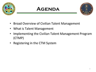 Agenda Broad Overview of Civilian Talent Management What is Talent Management Implementing the Civilian Talent Management Program (CTMP) Registering in the CTM System 