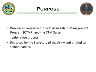 Purpose Provide an overview of the Civilian Talent Management Program (CTMP) and the CTM System  registration process Endorsed by the Secretary of the Army and briefed to  senior leaders. 