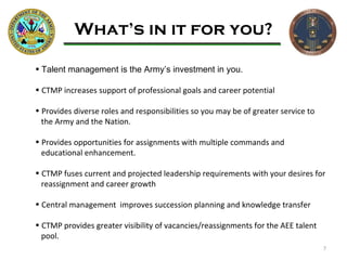 What’s in it for you? Talent management is the Army’s investment in you.  CTMP increases support of professional goals and career potential  Provides diverse roles and responsibilities so you may be of greater service to  the Army and the Nation. Provides opportunities for assignments with multiple commands and  educational enhancement. CTMP fuses current and projected leadership requirements with your desires for reassignment and career growth Central management  improves succession planning and knowledge transfer CTMP provides greater visibility of vacancies/reassignments for the AEE talent  pool. 