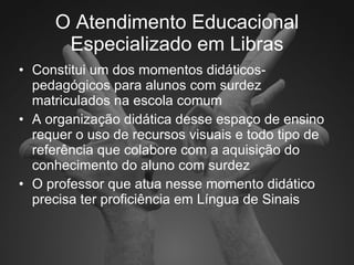 O Atendimento Educacional Especializado em Libras Constitui um dos momentos didáticos-pedagógicos para alunos com surdez matriculados na escola comum A organização didática desse espaço de ensino requer o uso de recursos visuais e todo tipo de referência que colabore com a aquisição do conhecimento do aluno com surdez O professor que atua nesse momento didático precisa ter proficiência em Língua de Sinais 