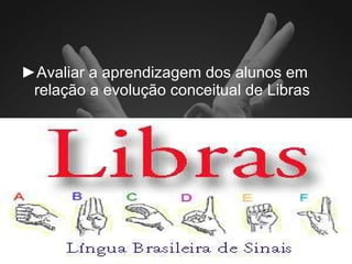 ► A valiar a aprendizagem dos alunos em relação a evolução conceitual de Libras 
