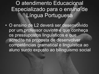 O atendimento Educacional Especializado para o ensino de Língua Portuguesa O ensino de L2 deverá ser desenvolvido por um professor ouvinte e que conheça os pressupostos linguísticos e que acredite na proposta de desenvolver competências gramatical e linguística ao aluno surdo exposto ao bilinguismo social  