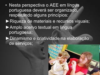 Nesta perspectiva o AEE em língua portuguesa deverá ser organizado, respeitando alguns princípios: ► Riqueza de materiais e recursos visuais; ► Amplo acervo textual em língua portuguesa; ► Dinamismo e criatividade na elaboração de serviços; 