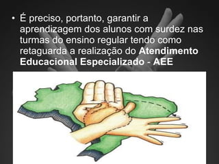 É preciso, portanto, garantir a aprendizagem dos alunos com surdez nas turmas do ensino regular tendo como retaguarda a realização do  Atendimento Educacional Especializado  -  AEE 