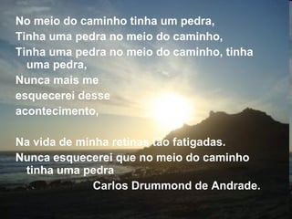 No meio do caminho tinha um pedra, Tinha uma pedra no meio do caminho, Tinha uma pedra no meio do caminho, tinha uma pedra, Nunca mais me  esquecerei desse  acontecimento, Na vida de minha retinas tão fatigadas. Nunca esquecerei que no meio do caminho tinha uma pedra   Carlos Drummond de Andrade. 