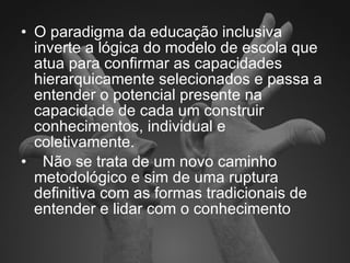 O paradigma da educação inclusiva inverte a lógica do modelo de escola que atua para confirmar as capacidades hierarquicamente selecionados e passa a entender o potencial presente na capacidade de cada um construir conhecimentos, individual e coletivamente. Não se trata de um novo caminho metodológico e sim de uma ruptura definitiva com as formas tradicionais de entender e lidar com o conhecimento 