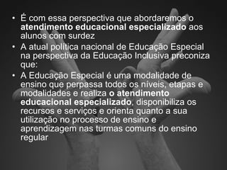 É com essa perspectiva que abordaremos o  atendimento educacional especializado  aos alunos com surdez A atual política nacional de Educação Especial na perspectiva da Educação Inclusiva preconiza que: A Educação Especial é uma modalidade de ensino que perpassa todos os níveis, etapas e modalidades e realiza  o atendimento educacional especializado , disponibiliza os recursos e serviços e orienta quanto a sua utilização no processo de ensino e aprendizagem nas turmas comuns do ensino regular  