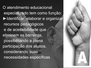 O atendimento educacional especializado tem como função: ► Identificar, elaborar e organizar recursos pedagógicos e de acessibilidade que  eliminem as barreiras, possibilitando a plena  participação dos alunos, considerando suas necessidades específicas 