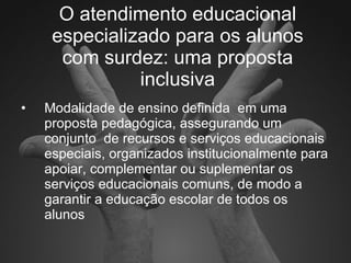 O atendimento educacional especializado para os alunos com surdez: uma proposta inclusiva Modalidade de ensino definida  em uma proposta pedagógica, assegurando um conjunto  de recursos e serviços educacionais  especiais, organizados institucionalmente para apoiar, complementar ou suplementar os serviços educacionais comuns, de modo a garantir a educação escolar de todos os alunos 