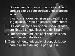 O atendimento educacional especializado para os alunos com surdez: uma proposta inclusiva Visando remover barreiras pedagógicas e linguísticas, divide-de em três momentos: O atendimento educacional especializado em libras ( Língua Brasileira de Sinais) 2. O atendimento educacional especializado para o ensino de libras  3. O atendimento educacional especializado para o ensino de língua portuguesa. 